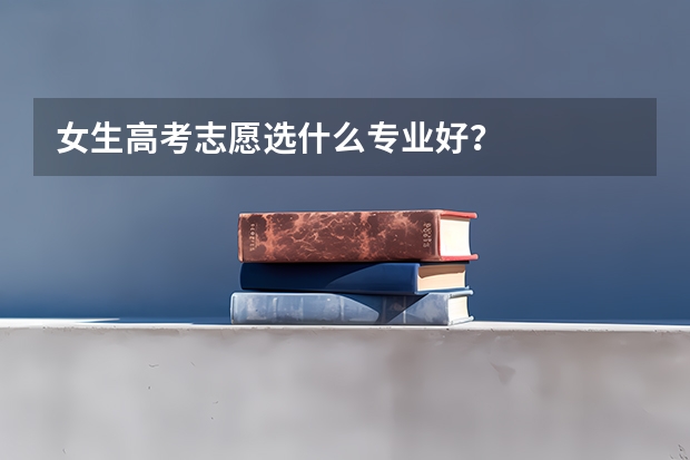 女生高考志愿选什么专业好？