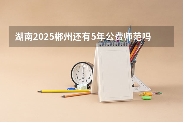 湖南2025郴州还有5年公费师范吗