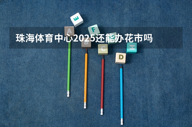 珠海体育中心2025还能办花市吗