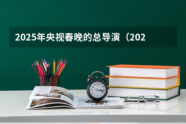 2025年央视春晚的总导演（2025年元宵晚会导演是谁）