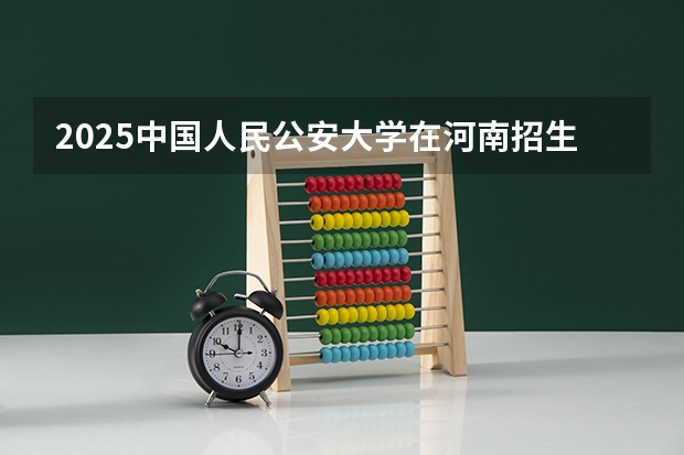 2025中国人民公安大学在河南招生计划与2024年招生计划对比
