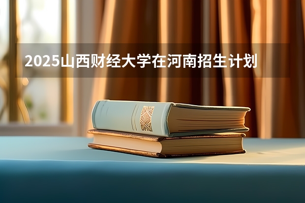 2025山西财经大学在河南招生计划与2024年招生计划对比