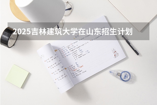 2025吉林建筑大学在山东招生计划与2024年招生计划对比