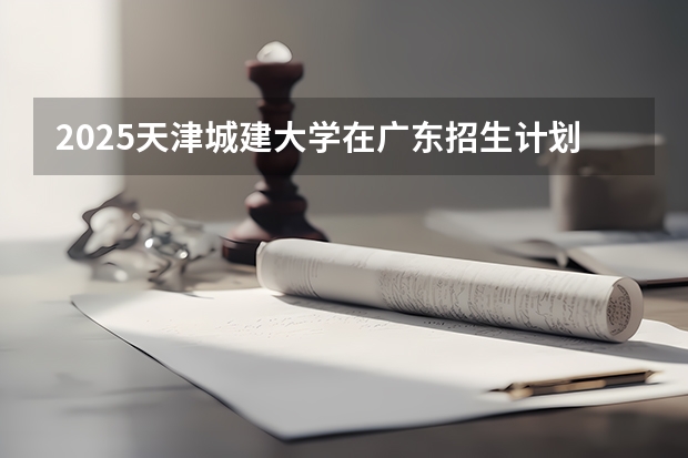 2025天津城建大学在广东招生计划与2024年招生计划对比