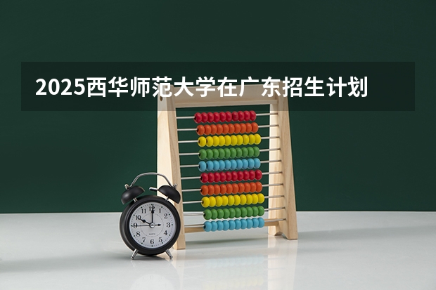 2025西华师范大学在广东招生计划与2024年招生计划对比