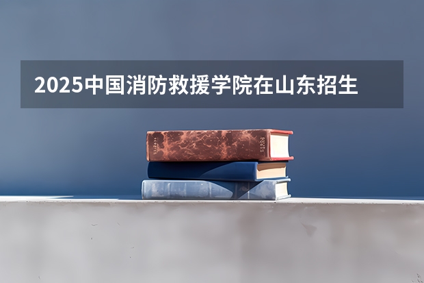2025中国消防救援学院在山东招生计划与2024年招生计划对比