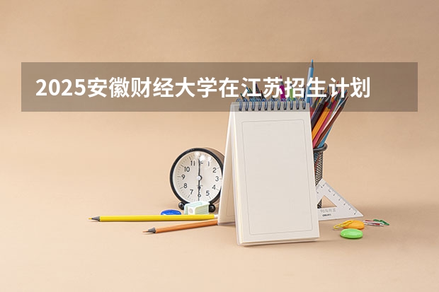 2025安徽财经大学在江苏招生计划与2024年招生计划对比