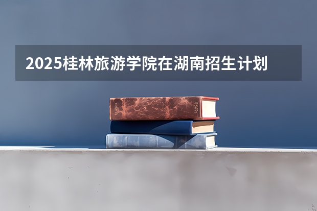 2025桂林旅游学院在湖南招生计划与2024年招生计划对比