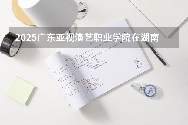 2025广东亚视演艺职业学院在湖南招生计划与2024年招生计划对比