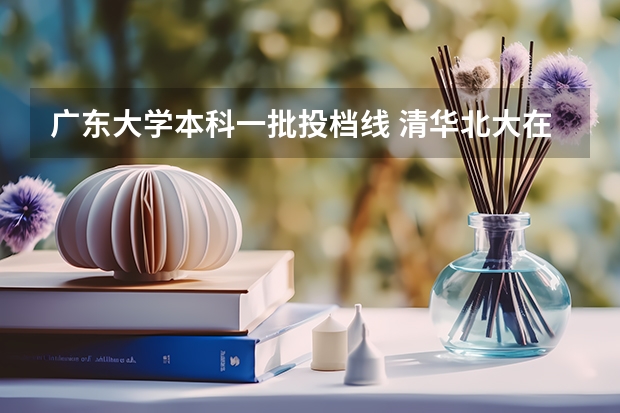 广东大学本科一批投档线 清华北大在北京、广东等5省市的本科录取投档线公示，强基计划入围名校优势明显