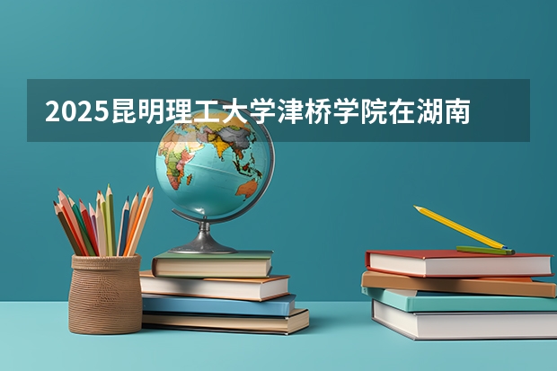 2025昆明理工大学津桥学院在湖南招生计划与2024年招生计划对比