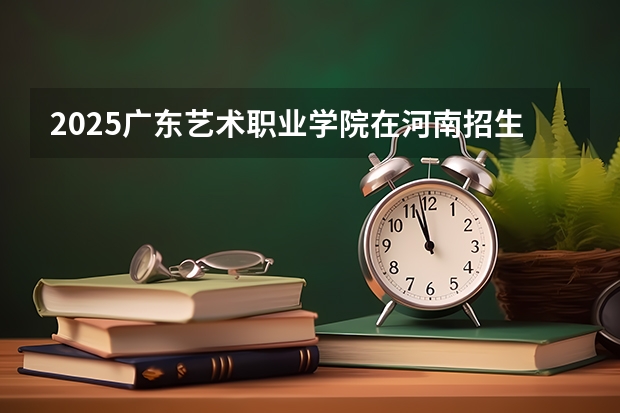 2025广东艺术职业学院在河南招生计划与2024年招生计划对比