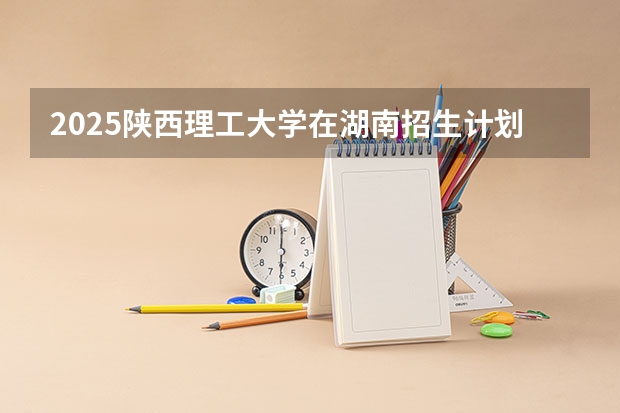 2025陕西理工大学在湖南招生计划与2024年招生计划对比