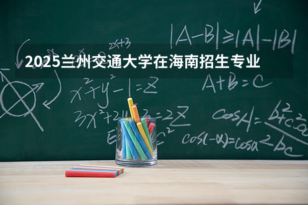 2025兰州交通大学在海南招生专业有哪些 ？