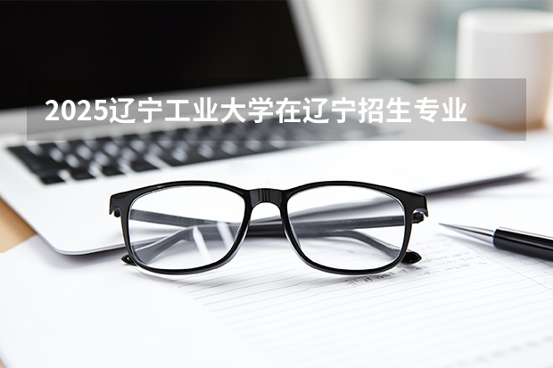 2025辽宁工业大学在辽宁招生专业有哪些 ？