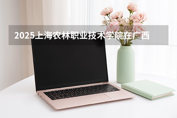 2025上海农林职业技术学院在广西招生专业有哪些 ？（2026参考）