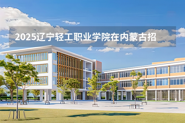 2025辽宁轻工职业学院在内蒙古招生专业有哪些 ？（2026参考）