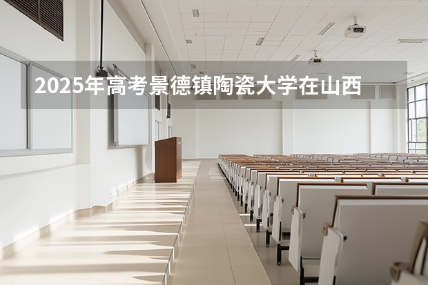 2025年高考景德镇陶瓷大学在山西各批次选科要求