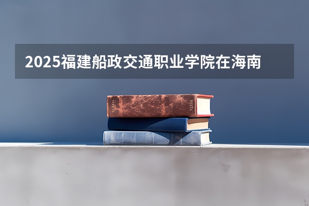 2025福建船政交通职业学院在海南招生专业有哪些 ？（2026参考）