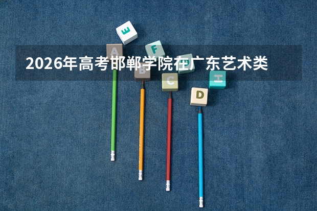 2026年高考邯郸学院在广东艺术类投档线预测
