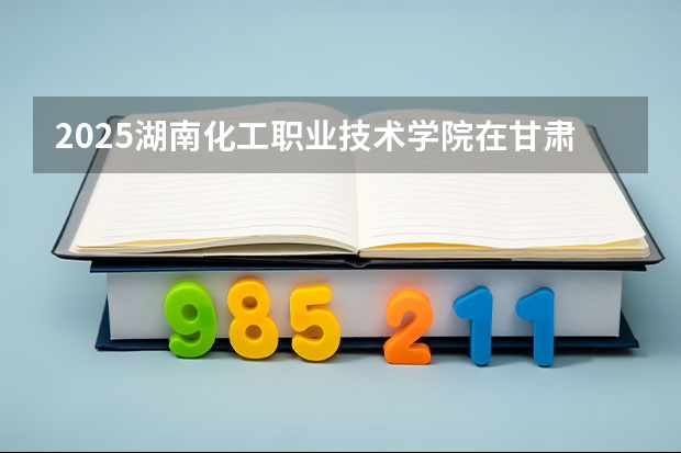 2025湖南化工职业技术学院在甘肃招生专业有哪些 ？（2026参考）