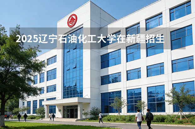2025辽宁石油化工大学在新疆招生专业有哪些 ？（2026参考）