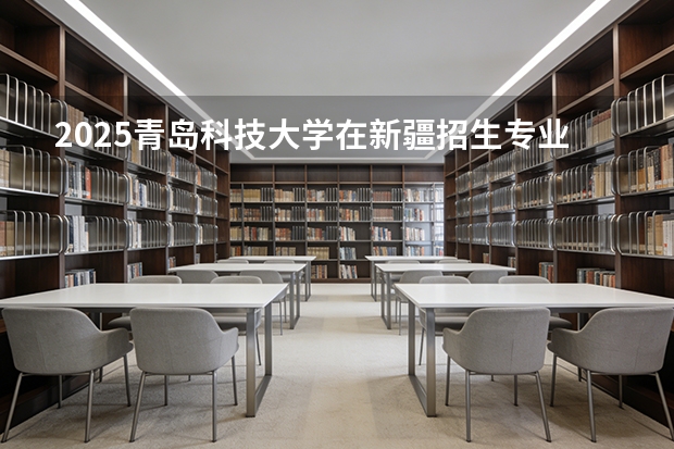 2025青岛科技大学在新疆招生专业有哪些 ？（2026参考）