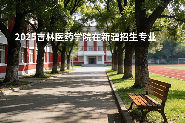 2025吉林医药学院在新疆招生专业有哪些 ？（2026参考）